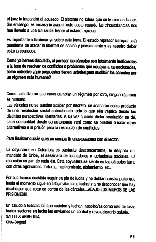 el juez le impondré al acusado. I sistema no tolera que se le rete de frente. Sin embargo, es necesario asumir este costo cuando las circunstancias nos han llevado a una sin salida frente al estado represor.  Es importants reflexonar ya sobre este tema. E estado represor siempre est pendiente de atacar Ia ibertad de accién y pensamiento y es nuestro deber estar preparados.  Como ya hemos discutido, al parecer las cérceles son totalmente ineficientes ala hora de resalver los confiictos o problemas que aquejan a las sociedades, como colectivo 4qué propuestas tienen ustedes para sustituir las cérceles por un régimen més humano?  Como colectivo no queremos cambiar un régimen por otro, ningin régimen  es humano,  Las cérceles no se pueden acabar por decreto, se acabardn como producto " de una revolucion social entendiendo todo lo que ella implica desde las  distintas perspectivas libertarias. A su vez cuando dicha revolucion se dé,  cada comunidad desde su autonomia verd como se pueden buscar ofras  altemativas a la prision para la resolucion de conflictos.  Para finalizar quizés quieran compartir unas pelabras con el lector.  La coyuntura en Colombia es bastante desconcertante, lo déspota del ‘mandato de Uribe, el asesinato de luchadores y luchadoras sociales. La represi6n es pan de cada dia. Esta coyuntura se siente en las cérceles junto con otras agravantes, torturas, hacinamiento, aislamiento, etc.  Por ello hemos decidido seguir en pie de lucha y no doblar nuestro pufio que hasta el momento sigue en alto, invitamos a luchar y a no desconocer que hay  | mucho por que estar en contra de las crceles...ABAJO LOS MUROS DE LAS PRISIONES!!!  Un saludo a todo/as los que resisten y luchan, nosotro/as como uno de lo/as tantos sectores en lucha les enviamos un cordial y revolucionario saludo.  © SALUD & ANARQUIA  | CNA-Bogotd 